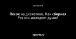 Песок на дискотеке. Как сборная России молодеет душой