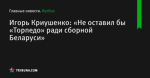 Игорь Криушенко: «Не оставил бы «Торпедо» ради сборной Беларуси»