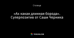 «Ах какая длинная борода». Суперпозитив от Саши Черника
