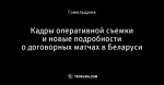 Кадры оперативной съемки и новые подробности о договорных матчах в Беларуси