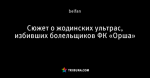 Сюжет о жодинских ультрас, избивших болельщиков ФК «Орша»