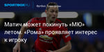 Футбол. Матич может покинуть «МЮ» летом. «Рома» проявляет интерес к игроку