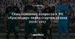 Семь  основных вопросов к ФК «Краснодар» перед стартом сезона 2016/2017