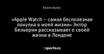 «Apple Watch – самая бесполезная покупка в моей жизни» Эктор Бельерин рассказывает о своей жизни в Лондоне