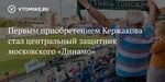 Первым приобретением Кержакова стал центральный защитник московского «Динамо» - vtomske.ru