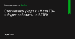 Стогниенко уйдет с «Матч ТВ» и будет работать на ВГТРК - Футбол - Sports.ru