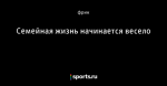Семейная жизнь начинается весело - Фрикции. L☼L - Блоги - Sports.ru