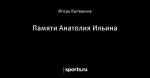 Памяти Анатолия Ильина
