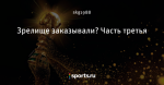 Зрелище заказывали? Часть третья