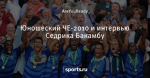 Юношеский ЧЕ-2010 и интервью Седрика Бакамбу