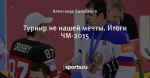 Турнир не нашей мечты. Итоги ЧМ-2015 - Полюса Хоккея - Блоги - Sports.ru