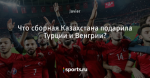 Что сборная Казахстана подарила Турции и Венгрии?