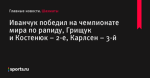 Иванчук победил на чемпионате мира по рапиду, Грищук и Костенюк – 2-е, Карлсен – 3-й - Шахматы - Sports.ru