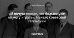«Я почувствовал, что больше уже не могу играть». Начало советской гегемонии
