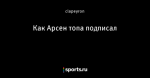 Как Арсен топа подписал