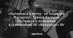 «Вытянемся в нитку - не подведём Магнитку». Тренер Валерий Постников о появление и становление ХК «Металлург» Мг