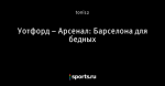 Уотфорд – Арсенал: Барселона для бедных