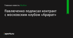 Павлюченко подписал контракт с московским клубом «Арарат» - Футбол - Sports.ru