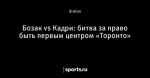 Бозак vs Кадри: битва за право быть первым центром «Торонто»