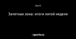Зачетная зона: итоги пятой недели