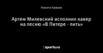 Артем Милевский исполнил кавер на песню «В Питере - пить»