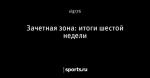 Зачетная зона: итоги шестой недели