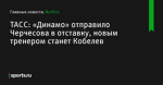 ТАСС: «Динамо» отправило Черчесова в отставку, новым тренером станет Кобелев - Футбол - Sports.ru