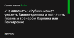 «Чемпионат»: «Рубин» может уволить Билялетдинова и назначить главным тренером Карпина или Гончаренко - Футбол - Sports.ru
