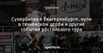 Супербитва в Екатеринбурге, нули в тюменском дерби и другие события российского тура