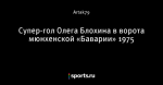 Супер-гол Олега Блохина в ворота мюнхенской «Баварии» 1975