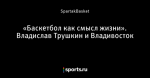 «Баскетбол как смысл жизни». Владислав Трушкин и Владивосток