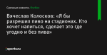 Вячеслав Колосков: «Я бы разрешил пиво на стадионах. Кто хочет напиться, сделает это где угодно и без пива»