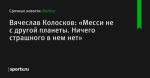 Вячеслав Колосков: «Месси не с другой планеты. Ничего страшного в нем нет»