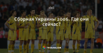 Сборная Украины 2006. Где они сейчас?