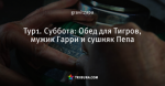 Тур1. Суббота: Обед для Тигров, мужик Гарри и сушняк Пепа