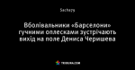 Вболівальники «Барселони» гучними оплесками зустрічають вихід на поле Дениса Черишева